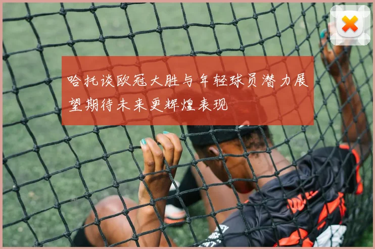 哈托谈欧冠大胜与年轻球员潜力展望期待未来更辉煌表现