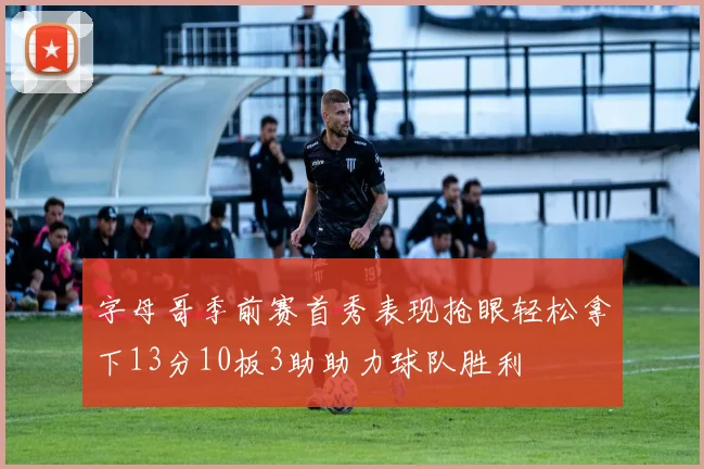 字母哥季前赛首秀表现抢眼轻松拿下13分10板3助助力球队胜利