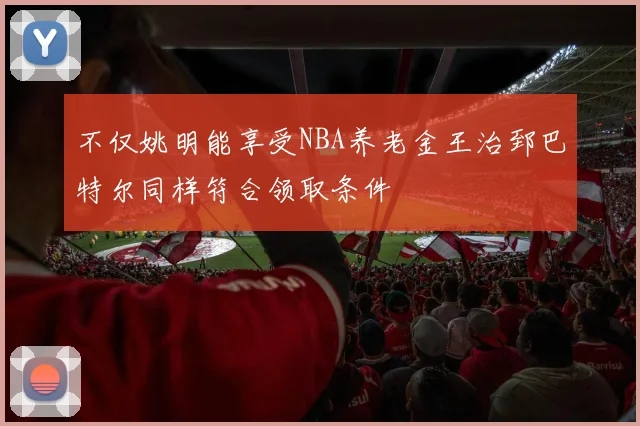 不仅姚明能享受NBA养老金王治郅巴特尔同样符合领取条件