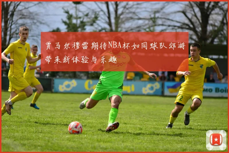 贾马尔穆雷期待NBA杯如同球队郊游带来新体验与乐趣