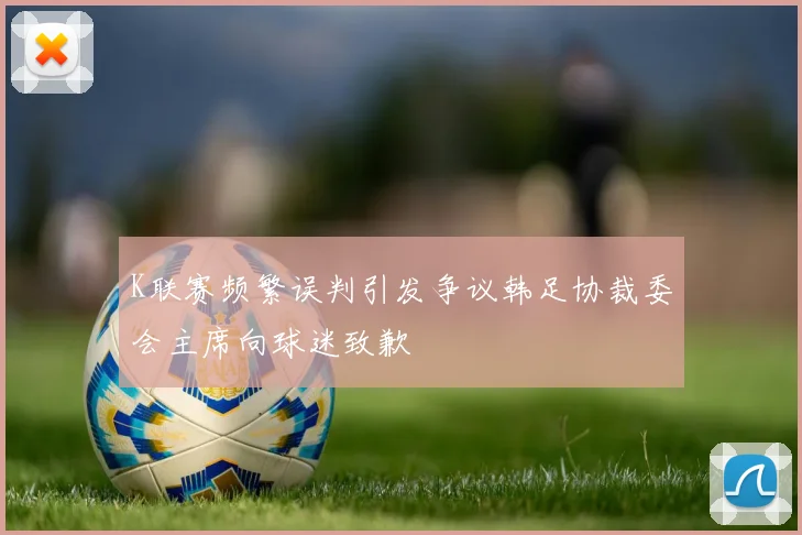 K联赛频繁误判引发争议韩足协裁委会主席向球迷致歉