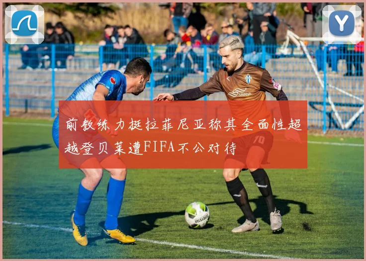 前教练力挺拉菲尼亚称其全面性超越登贝莱遭FIFA不公对待