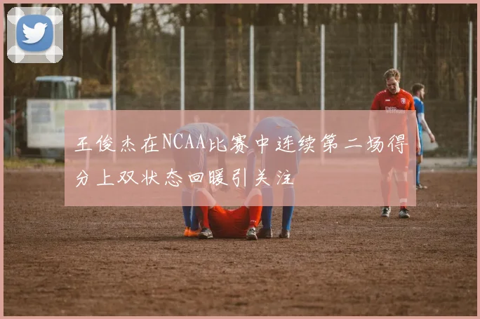 王俊杰在NCAA比赛中连续第二场得分上双状态回暖引关注