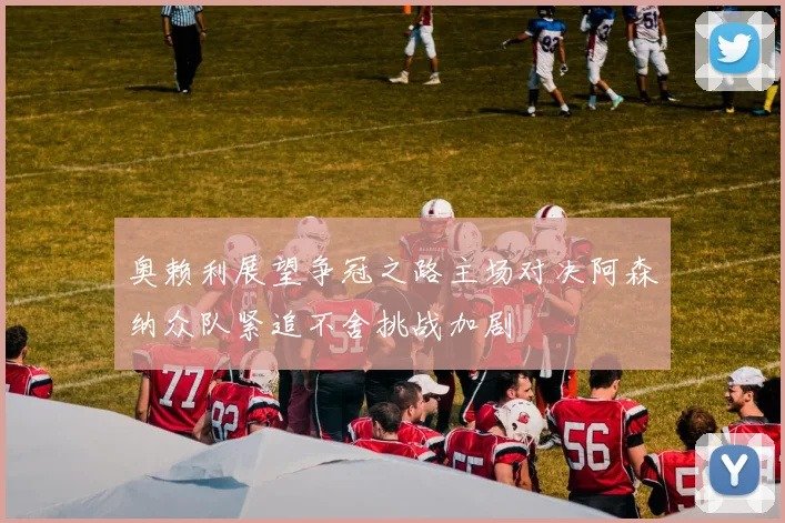奥赖利展望争冠之路主场对决阿森纳众队紧追不舍挑战加剧