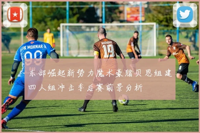 东部崛起新势力魔术豪赌贝恩组建四人组冲击季后赛前景分析