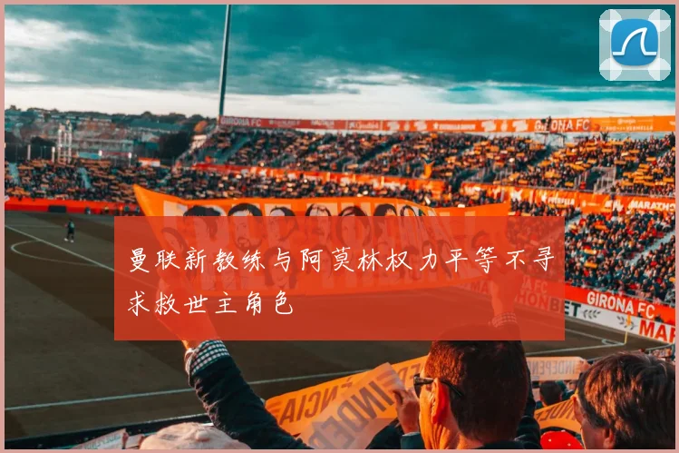 曼联新教练与阿莫林权力平等不寻求救世主角色
