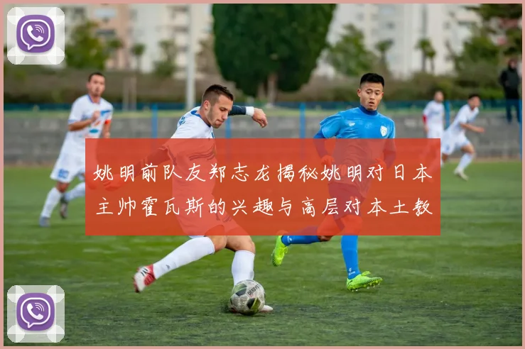 姚明前队友郑志龙揭秘姚明对日本主帅霍瓦斯的兴趣与高层对本土教练的偏好