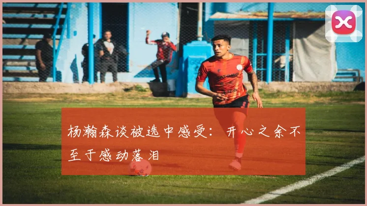 杨瀚森谈被选中感受：开心之余不至于感动落泪