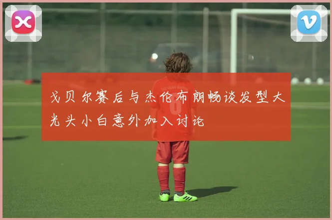 戈贝尔赛后与杰伦布朗畅谈发型大光头小白意外加入讨论