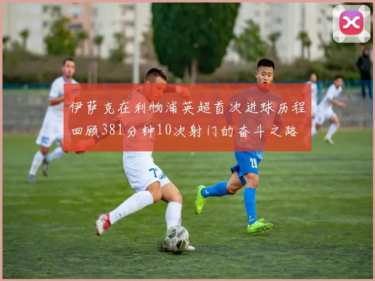 伊萨克在利物浦英超首次进球历程回顾381分钟10次射门的奋斗之路