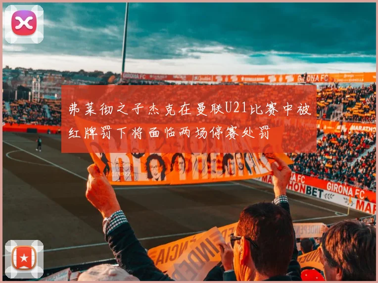 弗莱彻之子杰克在曼联U21比赛中被红牌罚下将面临两场停赛处罚