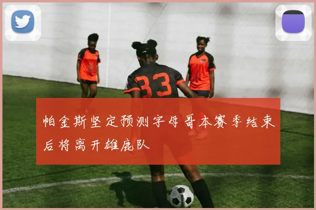 帕金斯坚定预测字母哥本赛季结束后将离开雄鹿队