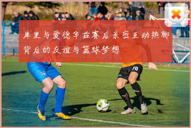 库里与爱德华兹赛后亲密互动热聊背后的友谊与篮球梦想
