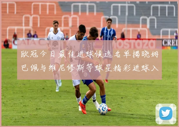 欧冠今日最佳进球候选名单揭晓姆巴佩与维尼修斯等球星精彩进球入围