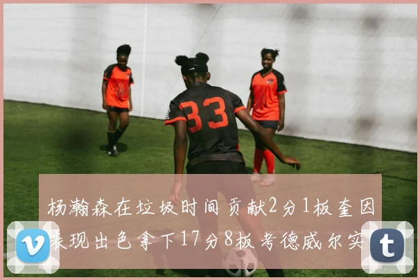 杨瀚森在垃圾时间贡献2分1板奎因表现出色拿下17分8板考德威尔实现双双14板转正
