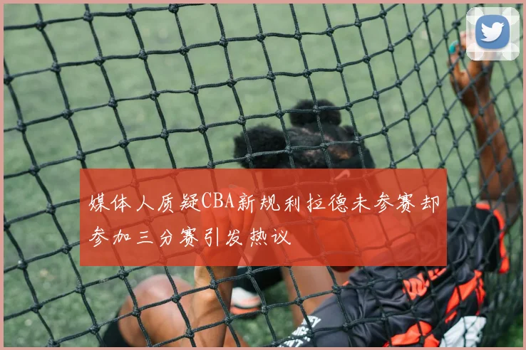 媒体人质疑CBA新规利拉德未参赛却参加三分赛引发热议
