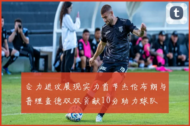 合力进攻展现实力首节杰伦布朗与普理查德双双贡献10分助力球队