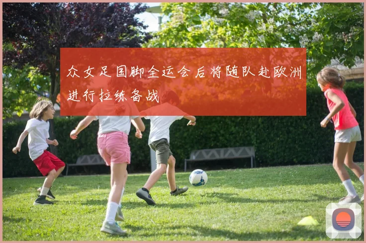 众女足国脚全运会后将随队赴欧洲进行拉练备战