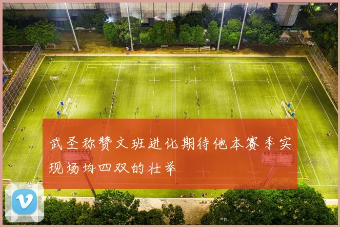 武圣称赞文班进化期待他本赛季实现场均四双的壮举
