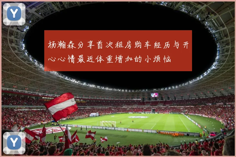 杨瀚森分享首次租房购车经历与开心心情最近体重增加的小烦恼